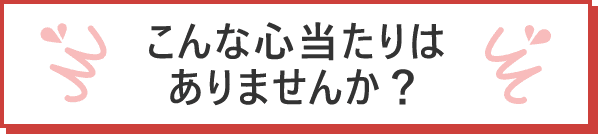 こんな心当たりはありませんか？